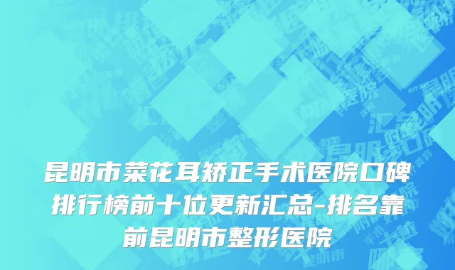 昆明市菜花耳矫正手术医院口碑排行榜前十位更新汇总-排名靠前昆明市整形医院