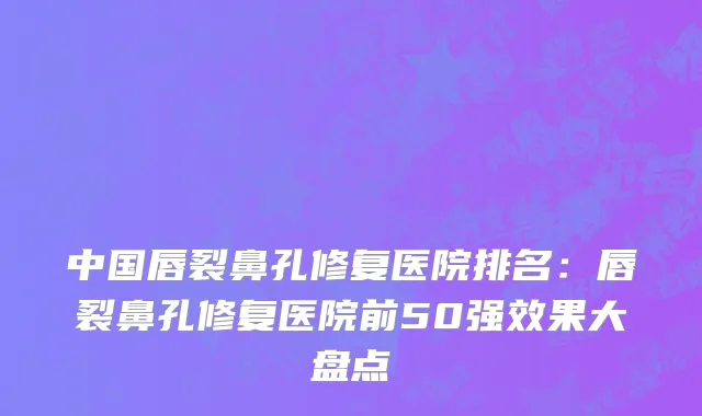 中国唇裂鼻孔修复医院排名：唇裂鼻孔修复医院前50强效果大盘点