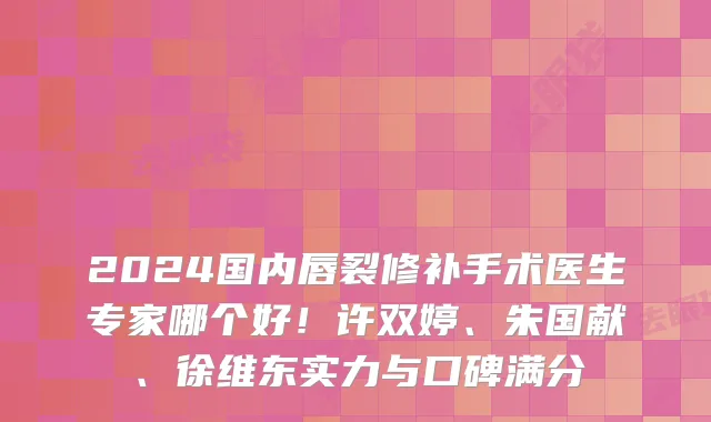 2024国内唇裂修补手术医生专家哪个好!许双婷、朱国献、徐维东实力与口碑满分