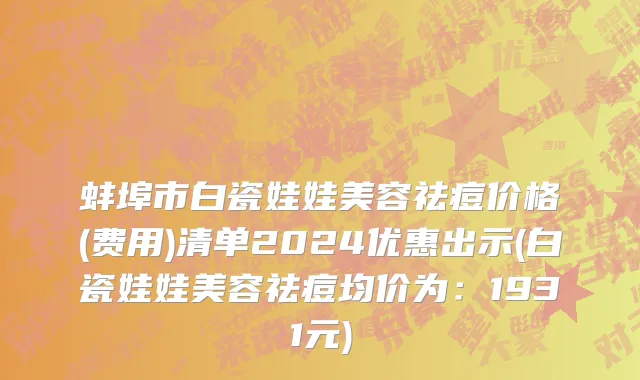 蚌埠市白瓷娃娃美容祛痘价格(费用)清单2024优惠出示(白瓷娃娃美容祛痘均价为：1931元)