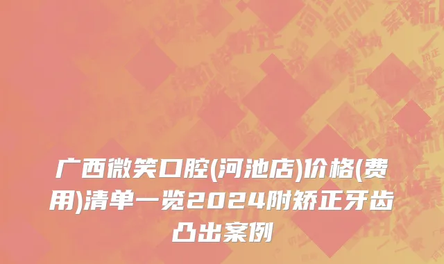 广西微笑口腔(河池店)价格(费用)清单一览2024附矫正牙齿凸出案例
