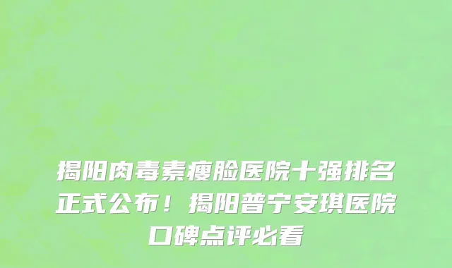 揭阳肉毒素瘦脸医院十强排名正式公布!揭阳普宁安琪医院口碑点评必看