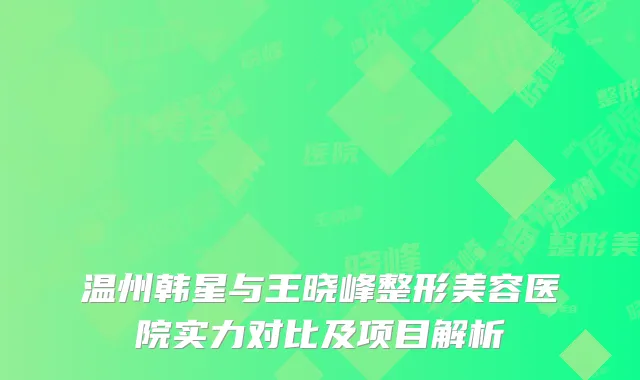 温州韩星与王晓峰整形美容医院实力对比及项目解析