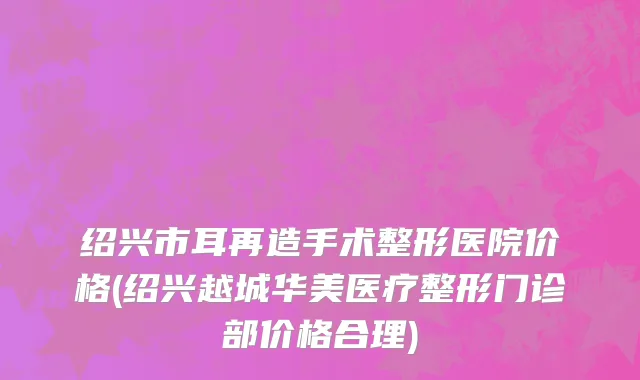 绍兴市耳再造手术整形医院价格(绍兴越城华美医疗整形门诊部价格合理)