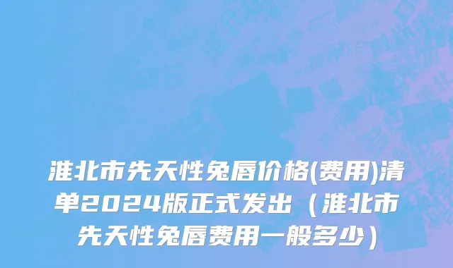 淮北市先天性兔唇价格(费用)清单2024版正式发出（淮北市先天性兔唇费用一般多少）