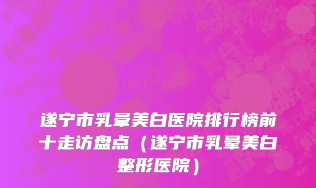 遂宁市乳晕美白医院排行榜前十走访盘点（遂宁市乳晕美白整形医院）