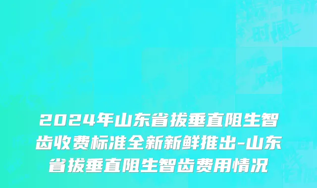 2024年山东省拔垂直阻生智齿收费标准全新新鲜推出-山东省拔垂直阻生智齿费用情况