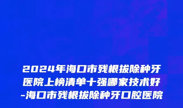 2024年海口市残根拔除种牙医院上榜清单十强哪家技术好-海口市残根拔除种牙口腔医院