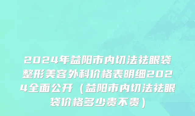 2024年益阳市内切法祛眼袋整形美容外科价格表明细2024全面公开（益阳市内切法祛眼袋价格多少贵不贵）