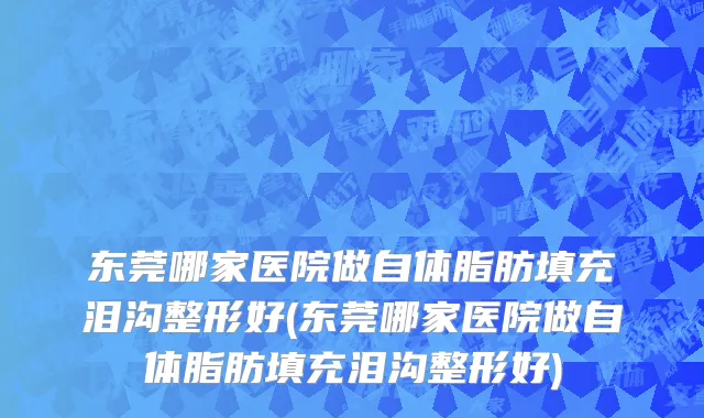 东莞哪家医院做自体脂肪填充泪沟整形好(东莞哪家医院做自体脂肪填充泪沟整形好)