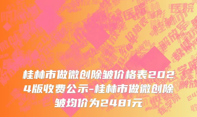 桂林市做微创除皱价格表2024版收费公示-桂林市做微创除皱均价为2481元