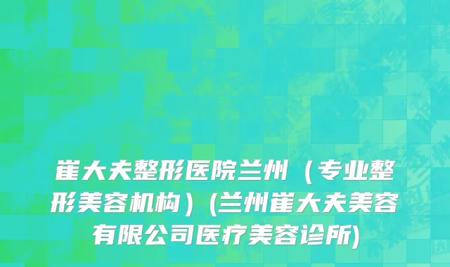 崔大夫整形医院兰州（专业整形美容机构）(兰州崔大夫美容有限公司医疗美容诊所)