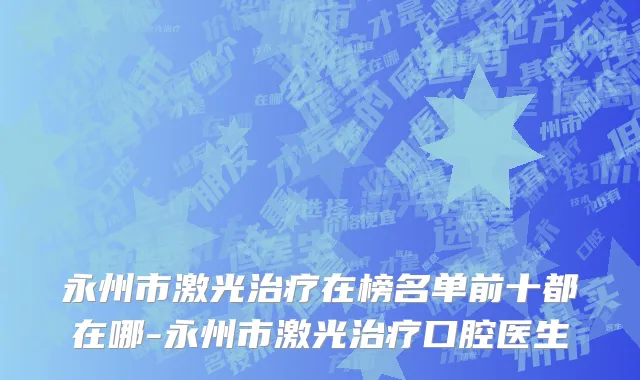 永州市激光治疗在榜名单前十都在哪-永州市激光治疗口腔医生