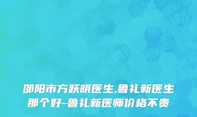 邵阳市方跃明医生,鲁礼新医生那个好-鲁礼新医师价格不贵
