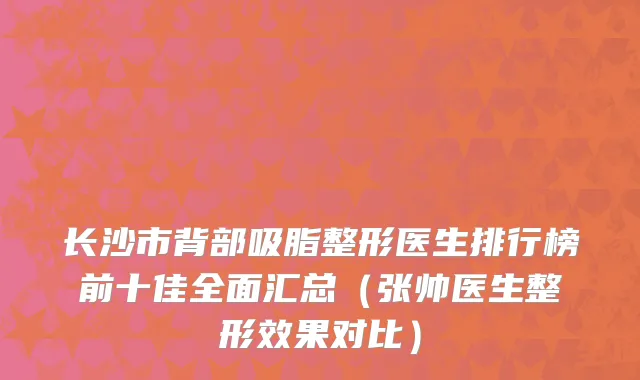 长沙市背部吸脂整形医生排行榜前十佳全面汇总（张帅医生整形效果对比）