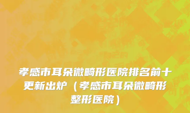 孝感市耳朵微畸形医院排名前十更新出炉（孝感市耳朵微畸形整形医院）