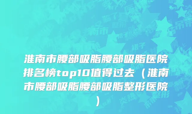 淮南市腰部吸脂腰部吸脂医院排名榜top10值得过去（淮南市腰部吸脂腰部吸脂整形医院）