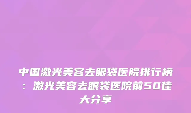 中国激光美容去眼袋医院排行榜：激光美容去眼袋医院前50佳大分享