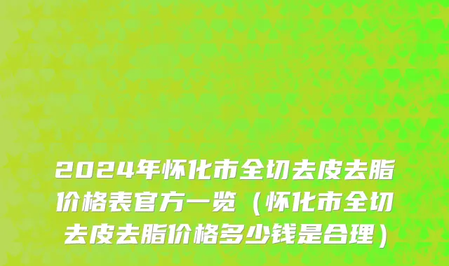 2024年怀化市全切去皮去脂价格表官方一览（怀化市全切去皮去脂价格多少钱是合理）
