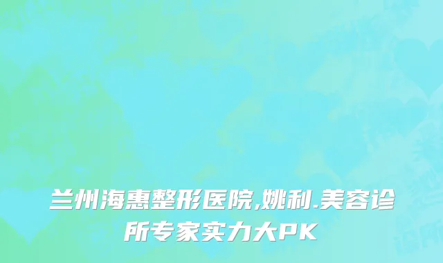 兰州海惠整形医院,姚利.美容诊所专家实力大PK