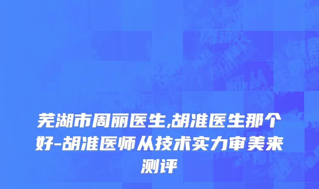 芜湖市周丽医生,胡准医生那个好-胡准医师从技术实力审美来测评