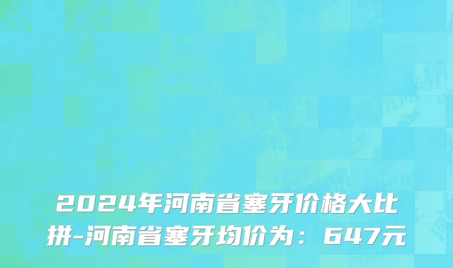 2024年河南省塞牙价格大比拼-河南省塞牙均价为：647元