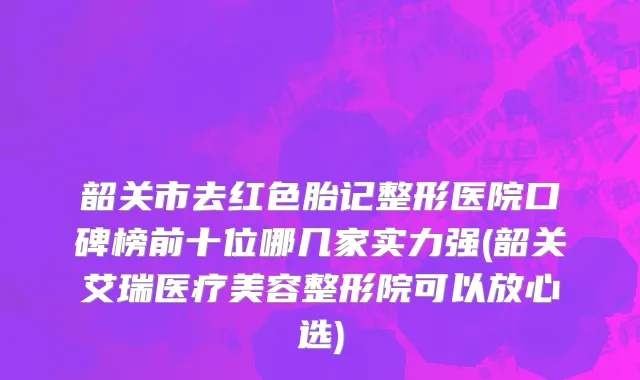 韶关市去红色胎记整形医院口碑榜前十位哪几家实力强(韶关艾瑞医疗美容整形院可以放心选)