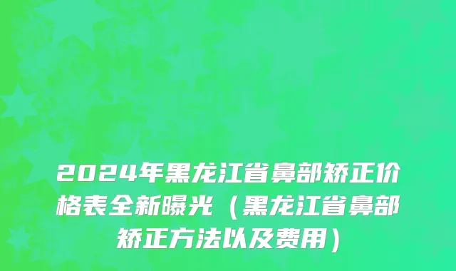2024年黑龙江省鼻部矫正价格表全新曝光（黑龙江省鼻部矫正方法以及费用）