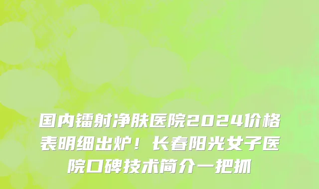 国内镭射净肤医院2024价格表明细出炉!长春阳光女子医院口碑技术简介一把抓