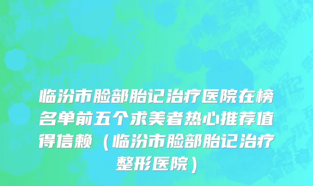 临汾市脸部胎记治疗医院在榜名单前五个求美者热心推荐值得信赖（临汾市脸部胎记治疗整形医院）