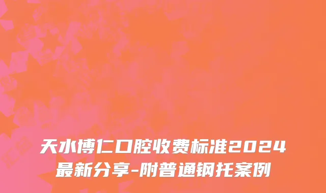 天水博仁口腔收费标准2024最新分享-附普通钢托案例