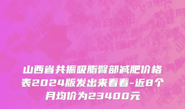 山西省共振吸脂臀部减肥价格表2024版发出来看看-近8个月均价为23400元