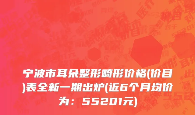 宁波市耳朵整形畸形价格(价目)表全新一期出炉(近6个月均价为：55201元)
