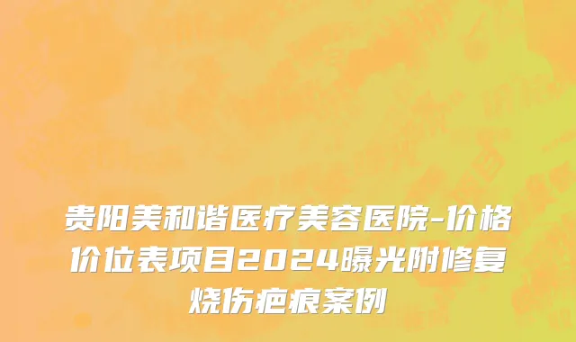 贵阳美和谐医疗美容医院-价格价位表项目2024曝光附修复烧伤疤痕案例