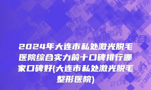 2024年大连市私处激光脱毛医院综合实力前十口碑排行哪家口碑好(大连市私处激光脱毛整形医院)