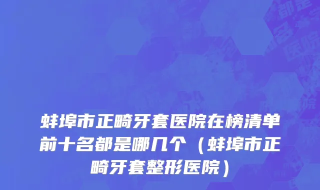 蚌埠市正畸牙套医院在榜清单前十名都是哪几个（蚌埠市正畸牙套整形医院）
