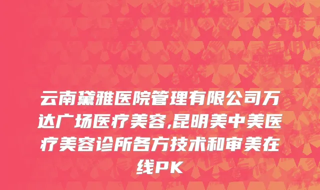 云南黛雅医院管理有限公司万达广场医疗美容,昆明美中美医疗美容诊所各方技术和审美在线PK