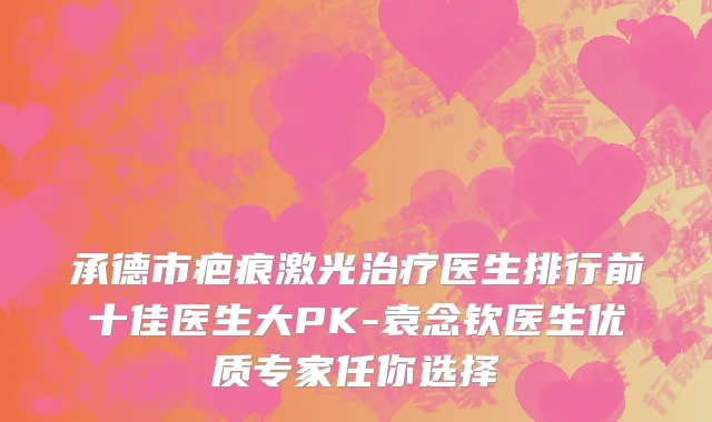 承德市疤痕激光治疗医生排行前十佳医生大PK-袁念钦医生优质专家任你选择