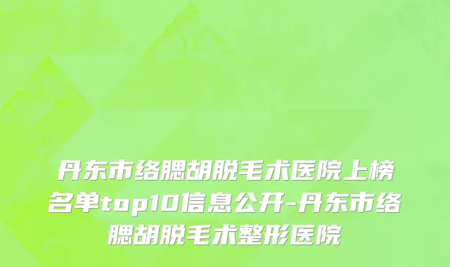 丹东市络腮胡脱毛术医院上榜名单top10信息公开-丹东市络腮胡脱毛术整形医院