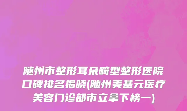 随州市整形耳朵畸型整形医院口碑排名揭晓(随州美基元医疗美容门诊部市立拿下榜一)