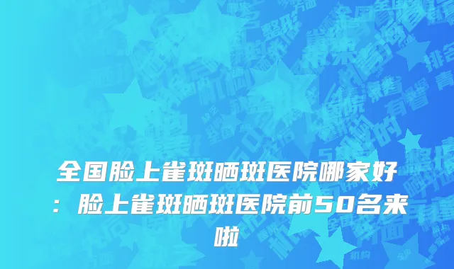 全国脸上雀斑晒斑医院哪家好：脸上雀斑晒斑医院前50名来啦