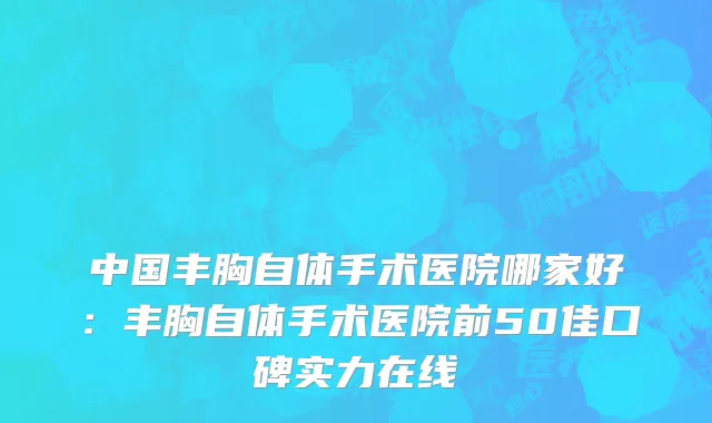 中国丰胸自体手术医院哪家好：丰胸自体手术医院前50佳口碑实力在线