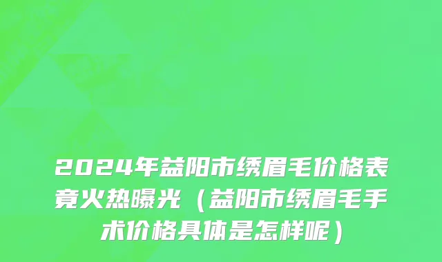 2024年益阳市绣眉毛价格表竟火热曝光（益阳市绣眉毛手术价格具体是怎样呢）