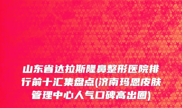 山东省达拉斯隆鼻整形医院排行前十汇集盘点(济南玛恩皮肤管理中心人气口碑高出圈)