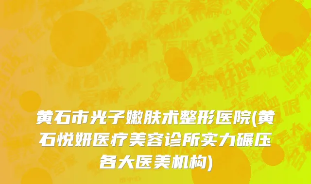 黄石市光子嫩肤术整形医院(黄石悦妍医疗美容诊所实力碾压各大医美机构)