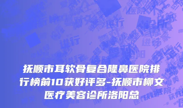 抚顺市耳软骨复合隆鼻医院排行榜前10获好评多-抚顺市柳文医疗美容诊所洛阳总