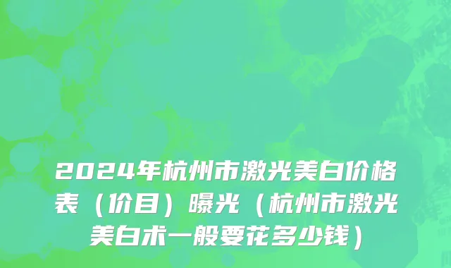 2024年杭州市激光美白价格表（价目）曝光（杭州市激光美白术一般要花多少钱）