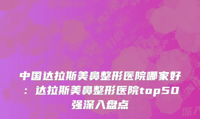 中国达拉斯美鼻整形医院哪家好：达拉斯美鼻整形医院top50强深入盘点