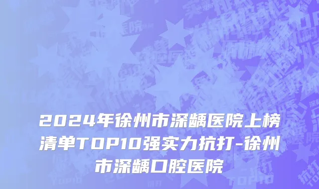 2024年徐州市深龋医院上榜清单TOP10强实力抗打-徐州市深龋口腔医院