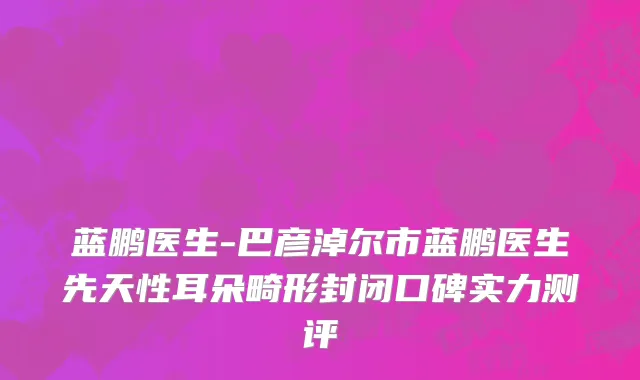 蓝鹏医生-巴彦淖尔市蓝鹏医生先天性耳朵畸形封闭口碑实力测评